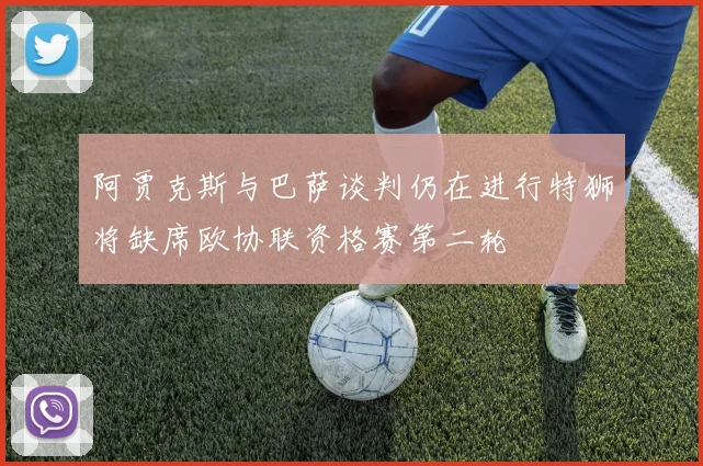 阿贾克斯与巴萨谈判仍在进行特狮将缺席欧协联资格赛第二轮