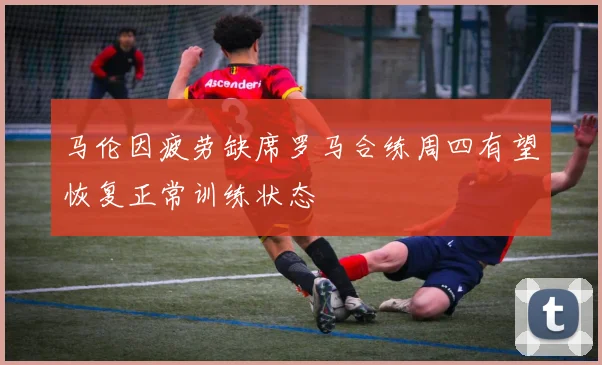 马伦因疲劳缺席罗马合练周四有望恢复正常训练状态