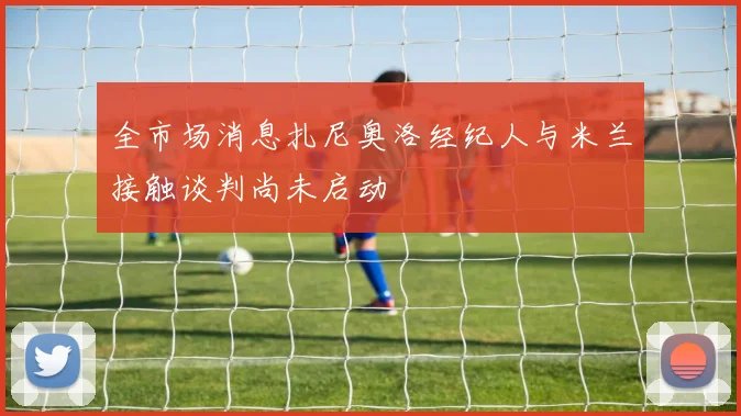 全市场消息扎尼奥洛经纪人与米兰接触谈判尚未启动