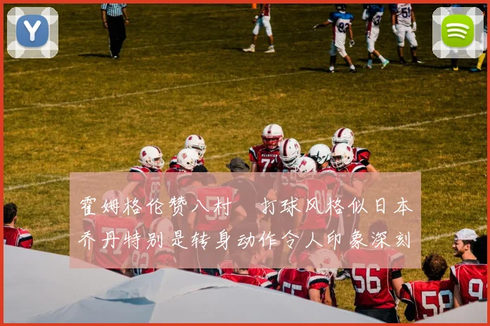 霍姆格伦赞八村塁打球风格似日本乔丹特别是转身动作令人印象深刻