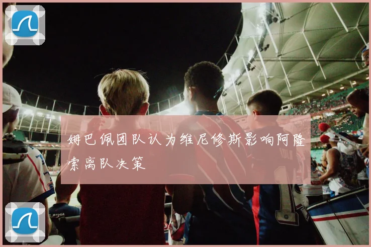 姆巴佩团队认为维尼修斯影响阿隆索离队决策