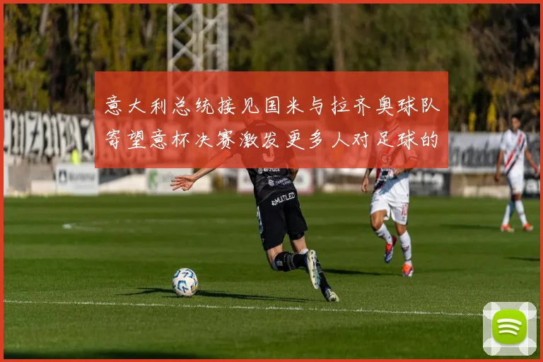 意大利总统接见国米与拉齐奥球队寄望意杯决赛激发更多人对足球的热爱