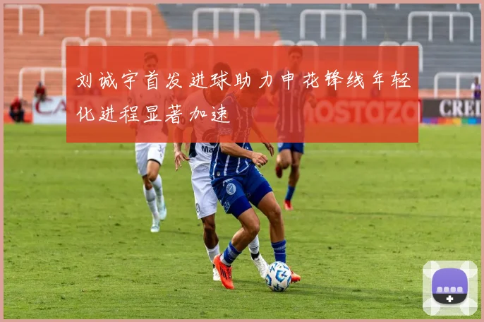刘诚宇首发进球助力申花锋线年轻化进程显著加速