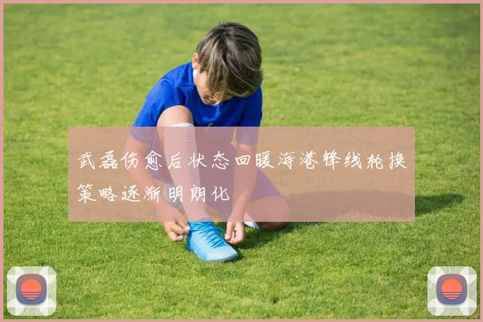 武磊伤愈后状态回暖海港锋线轮换策略逐渐明朗化