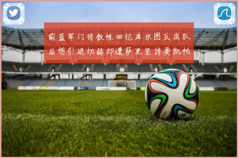 前蓝军门将教练回忆库尔图瓦离队后想引进切赫却遭萨里坚持要凯帕