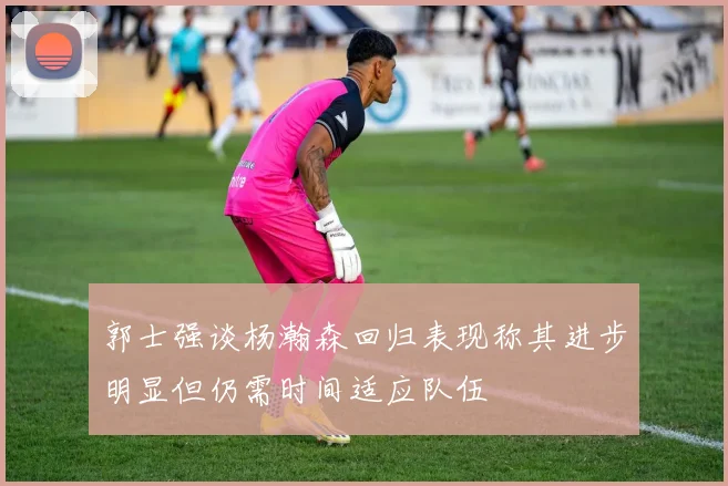 郭士强谈杨瀚森回归表现称其进步明显但仍需时间适应队伍