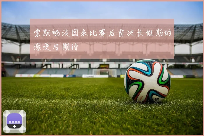 索默畅谈国米比赛后首次长假期的感受与期待
