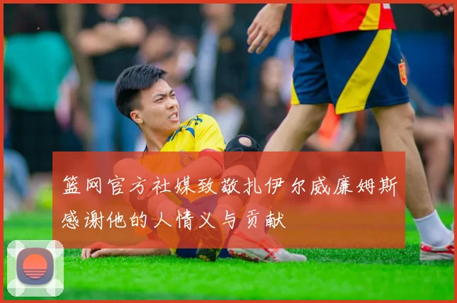 篮网官方社媒致敬扎伊尔威廉姆斯感谢他的人情义与贡献
