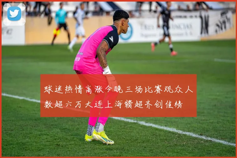 球迷热情高涨今晚三场比赛观众人数超六万大连上海赣超齐创佳绩