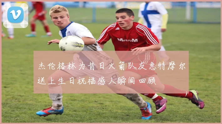 杰伦格林为昔日火箭队友惠特摩尔送上生日祝福感人瞬间回顾