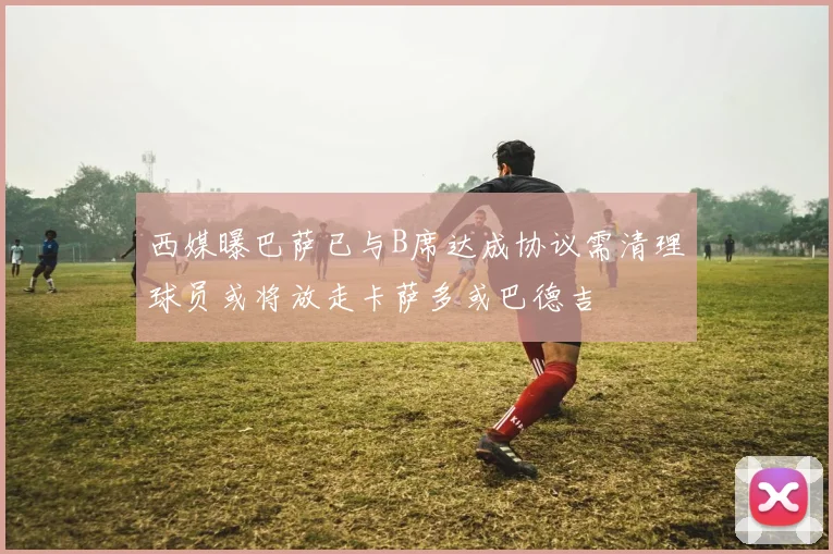 西媒曝巴萨已与B席达成协议需清理球员或将放走卡萨多或巴德吉