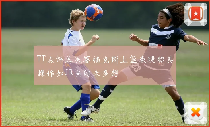 TT点评总决赛福克斯上篮表现称其操作如JR当时未多想