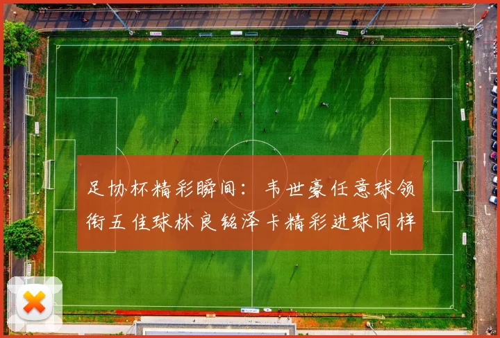 足协杯精彩瞬间：韦世豪任意球领衔五佳球林良铭泽卡精彩进球同样耀眼
