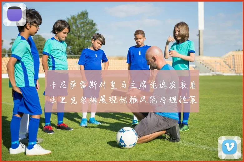 卡尼萨雷斯对皇马主席竞选发表看法里克尔梅展现优雅风范与理性策略