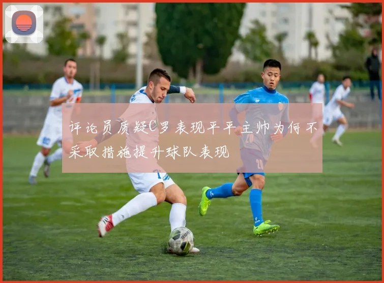 评论员质疑C罗表现平平主帅为何不采取措施提升球队表现