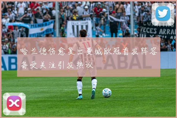 哈兰德伤愈复出曼城欧冠首发阵容备受关注引发热议