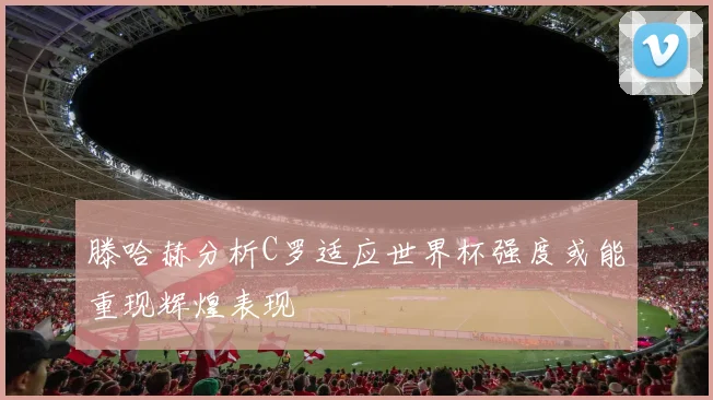 滕哈赫分析C罗适应世界杯强度或能重现辉煌表现