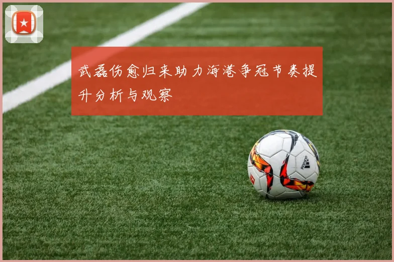 武磊伤愈归来助力海港争冠节奏提升分析与观察