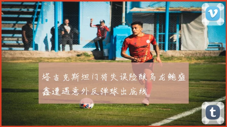 塔吉克斯坦门将失误险酿乌龙鲍盛鑫遭遇意外反弹球出底线