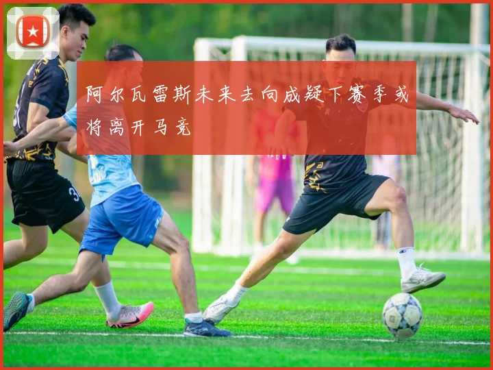 阿尔瓦雷斯未来去向成疑下赛季或将离开马竞