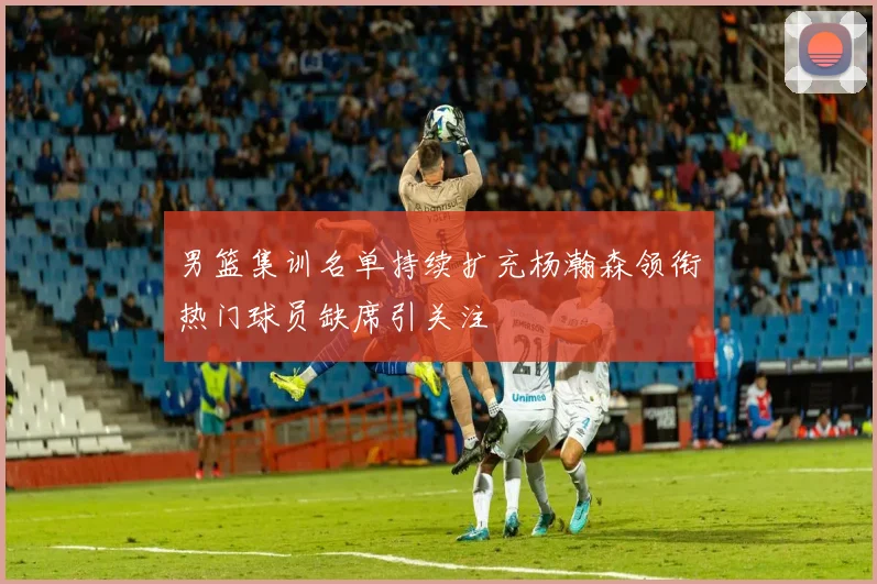 男篮集训名单持续扩充杨瀚森领衔热门球员缺席引关注